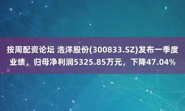 按周配资论坛 浩洋股份(300833.SZ)发布一季度业绩，归母净利润5325.85万元，下降47.04%