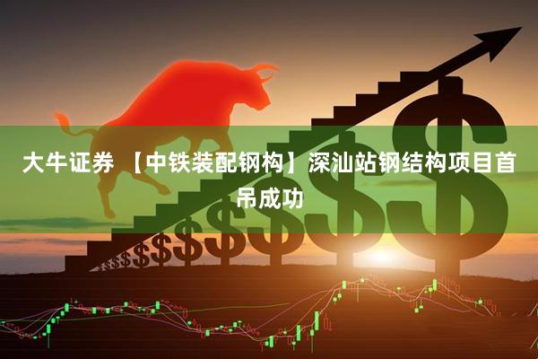 大牛证券 【中铁装配钢构】深汕站钢结构项目首吊成功