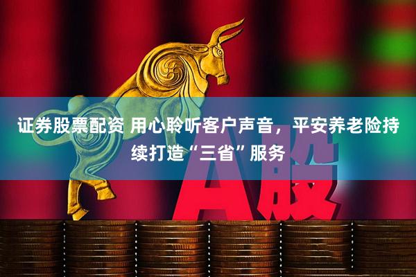 证券股票配资 用心聆听客户声音，平安养老险持续打造“三省”服务