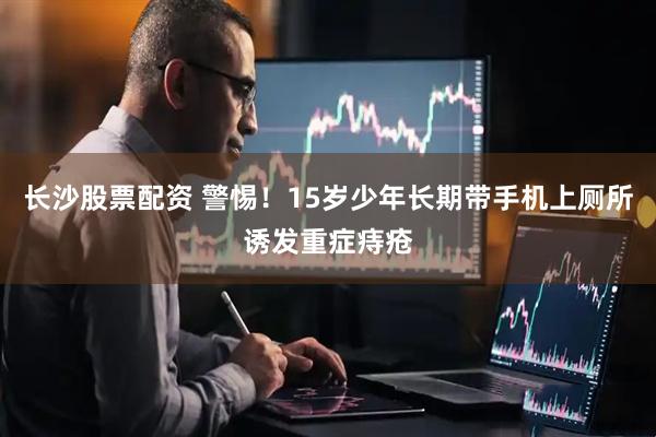 长沙股票配资 警惕！15岁少年长期带手机上厕所诱发重症痔疮