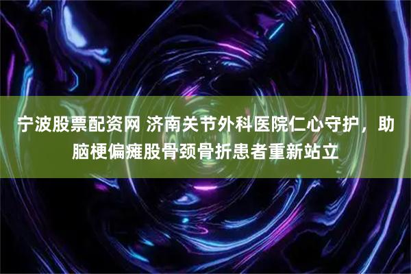 宁波股票配资网 济南关节外科医院仁心守护，助脑梗偏瘫股骨颈骨折患者重新站立