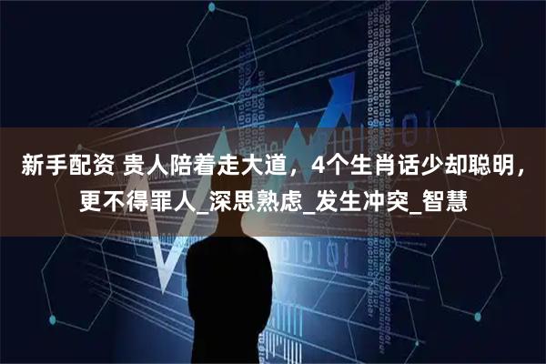 新手配资 贵人陪着走大道，4个生肖话少却聪明，更不得罪人_深思熟虑_发生冲突_智慧