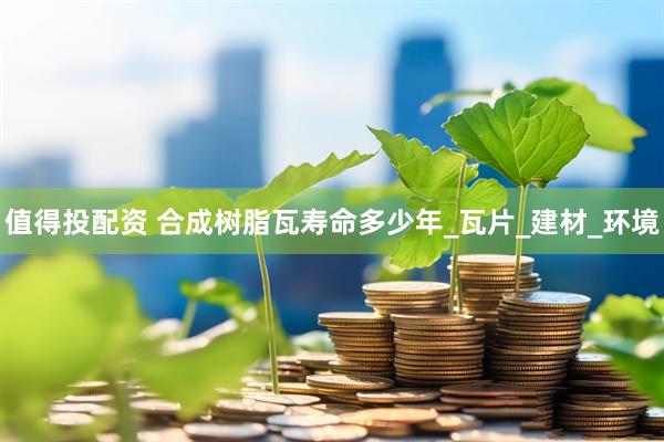 值得投配资 合成树脂瓦寿命多少年_瓦片_建材_环境