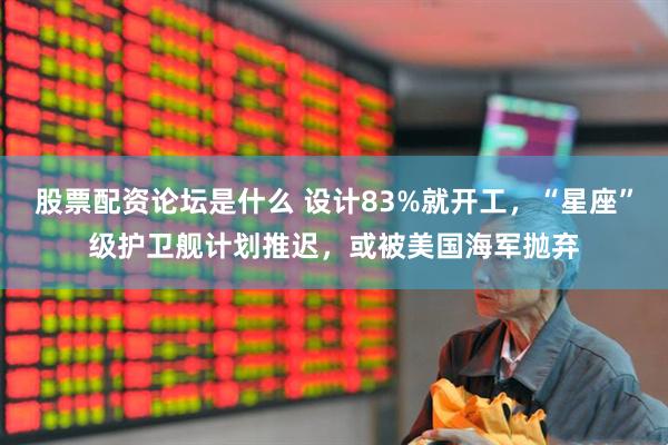 股票配资论坛是什么 设计83%就开工，“星座”级护卫舰计划推迟，或被美国海军抛弃