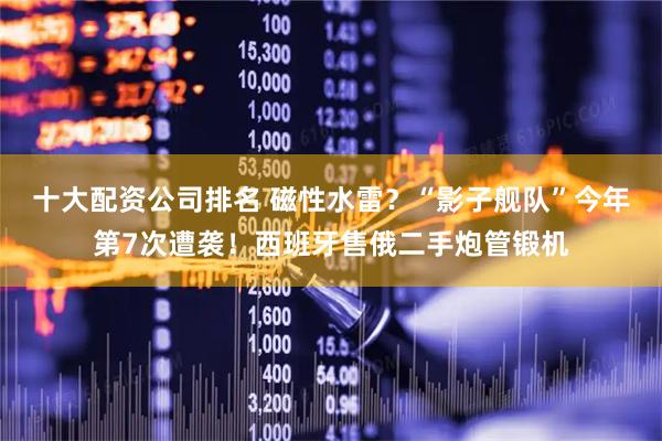 十大配资公司排名 磁性水雷？“影子舰队”今年第7次遭袭！西班牙售俄二手炮管锻机
