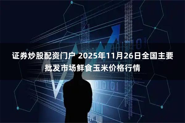 证券炒股配资门户 2025年11月26日全国主要批发市场鲜食玉米价格行情