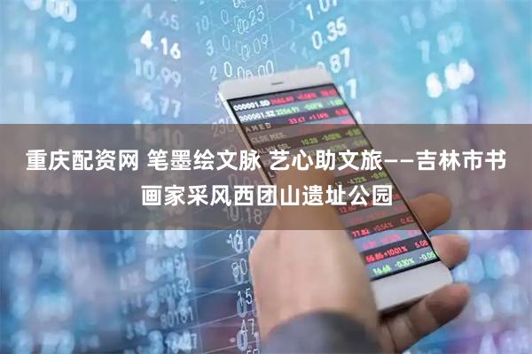 重庆配资网 笔墨绘文脉 艺心助文旅——吉林市书画家采风西团山遗址公园