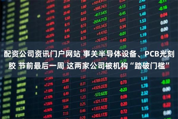 配资公司资讯门户网站 事关半导体设备、PCB光刻胶 节前最后一周 这两家公司被机构“踏破门槛”