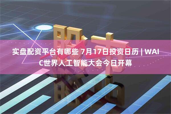 实盘配资平台有哪些 7月17日投资日历 | WAIC世界人工智能大会今日开幕