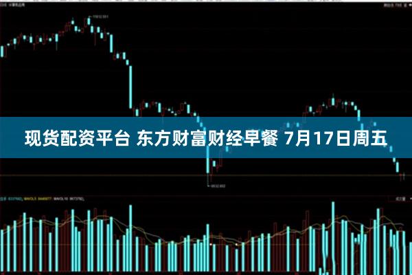 现货配资平台 东方财富财经早餐 7月17日周五
