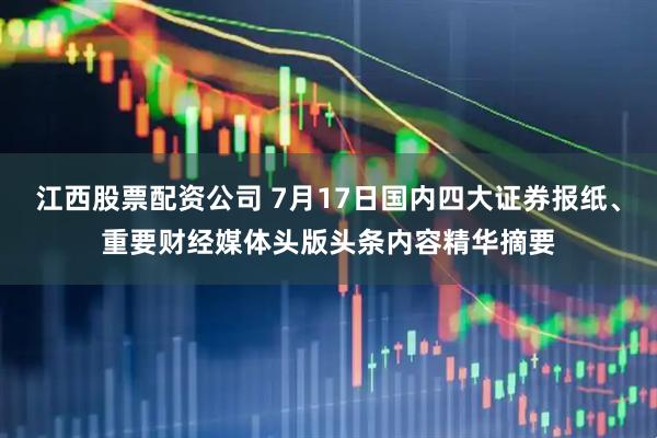 江西股票配资公司 7月17日国内四大证券报纸、重要财经媒体头版头条内容精华摘要